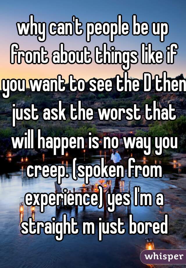 why can't people be up front about things like if you want to see the D then just ask the worst that will happen is no way you creep. (spoken from experience) yes I'm a straight m just bored