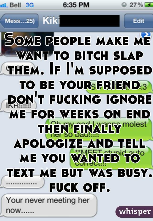 Some people make me want to bitch slap them. If I'm supposed to be your friend don't fucking ignore me for weeks on end then finally apologize and tell me you wanted to text me but was busy. fuck off.
