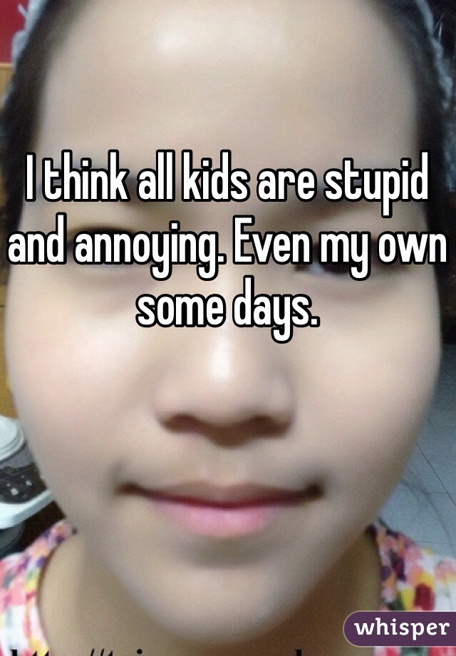 I think all kids are stupid and annoying. Even my own some days.