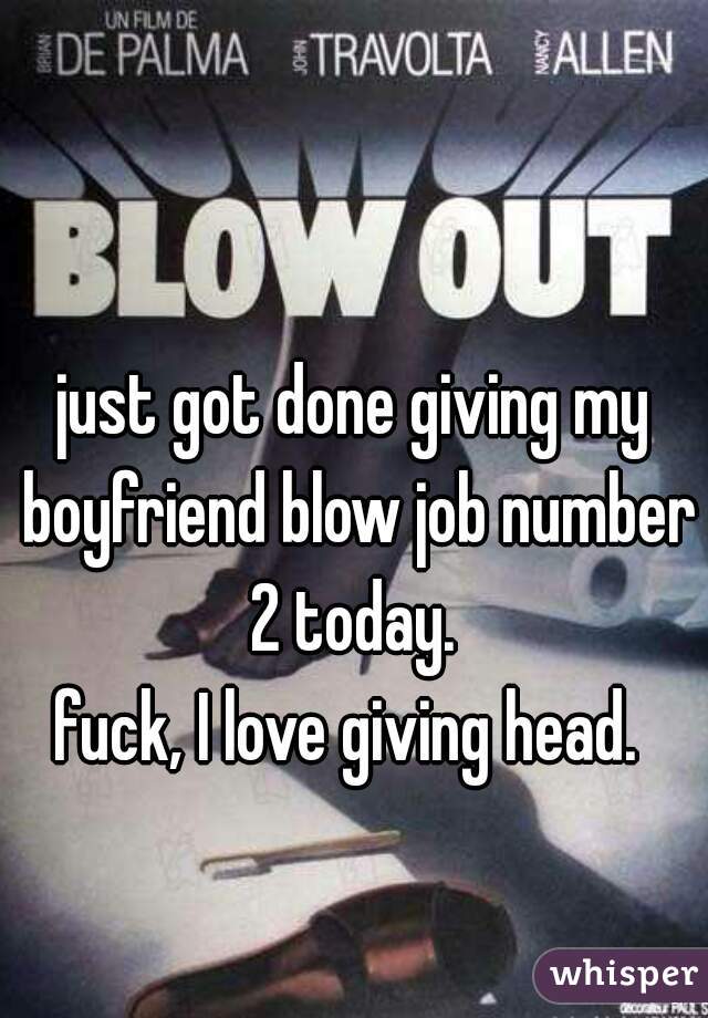 just got done giving my boyfriend blow job number 2 today. 
fuck, I love giving head. 