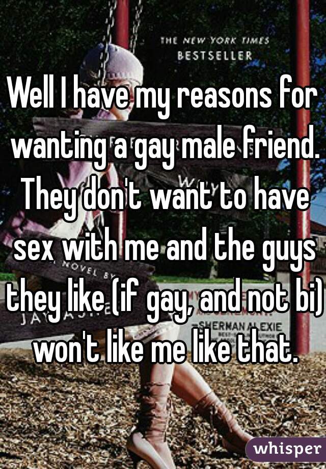 Well I have my reasons for wanting a gay male friend. They don't want to have sex with me and the guys they like (if gay, and not bi) won't like me like that.