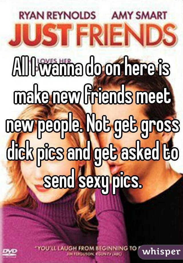 All I wanna do on here is make new friends meet new people. Not get gross dick pics and get asked to send sexy pics.