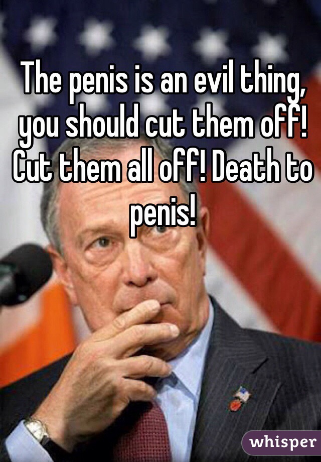 The penis is an evil thing, you should cut them off! Cut them all off! Death to penis!