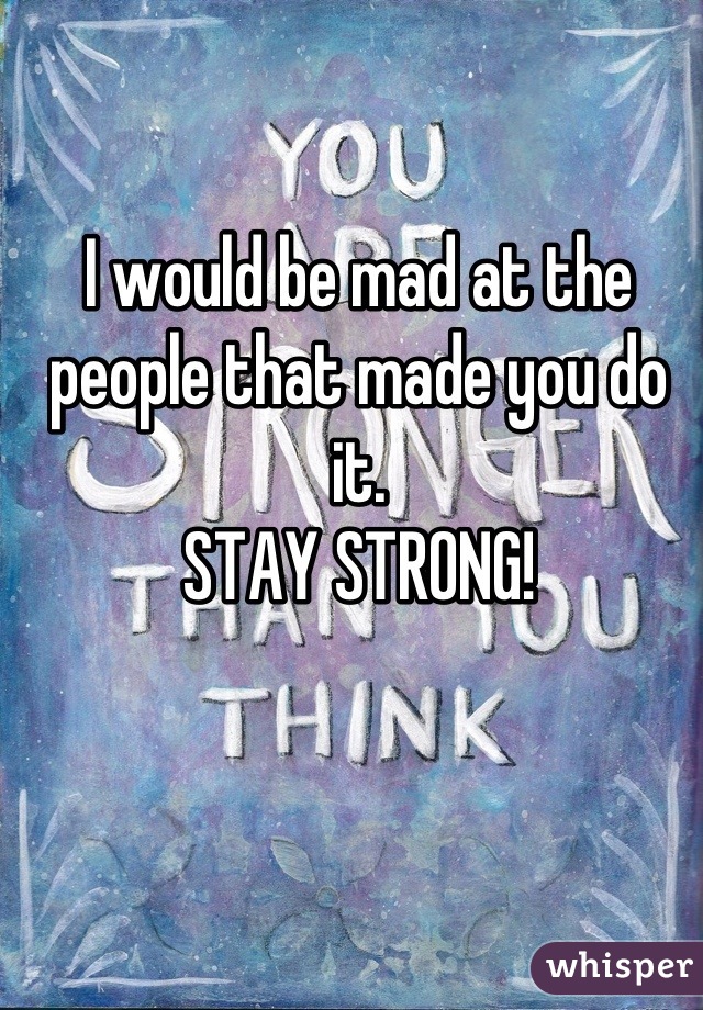 I would be mad at the people that made you do it.
STAY STRONG!
