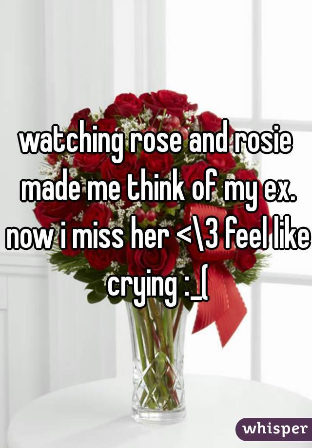 watching rose and rosie made me think of my ex. now i miss her <\3 feel like crying :_(