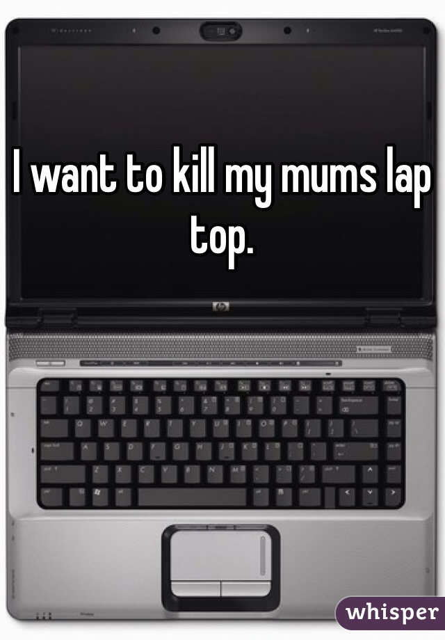 I want to kill my mums lap top. 