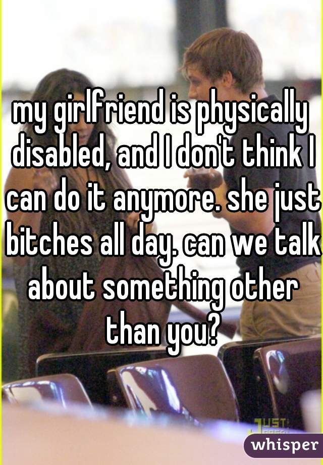 my girlfriend is physically disabled, and I don't think I can do it anymore. she just bitches all day. can we talk about something other than you?