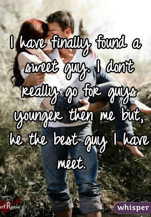 I have finally found a sweet guy. I don't really go for guys younger then me but, he the best guy I have meet.  