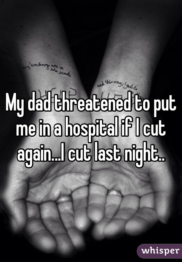 My dad threatened to put me in a hospital if I cut again...I cut last night..