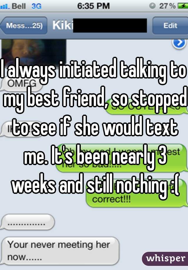 I always initiated talking to my best friend, so stopped to see if she would text me. It's been nearly 3 weeks and still nothing :(