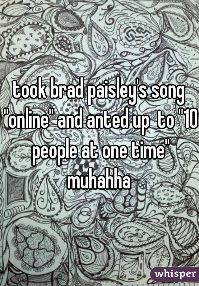 took brad paisley's song "online" and anted up  to "10 people at one time" muhahha 
