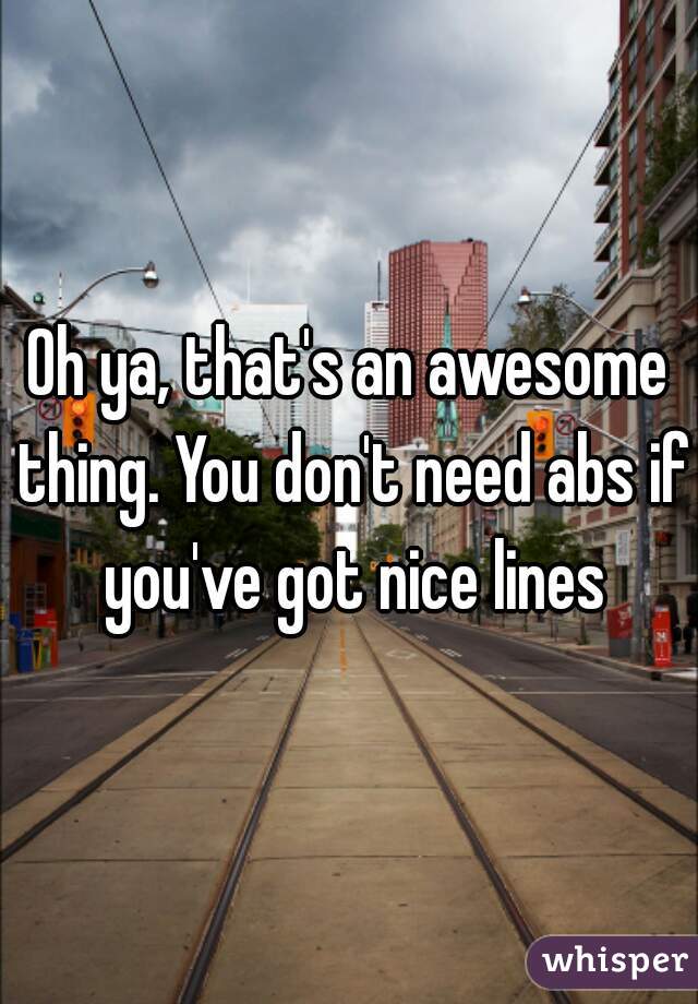 Oh ya, that's an awesome thing. You don't need abs if you've got nice lines