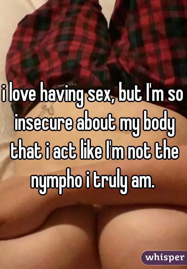 i love having sex, but I'm so insecure about my body that i act like I'm not the nympho i truly am. 