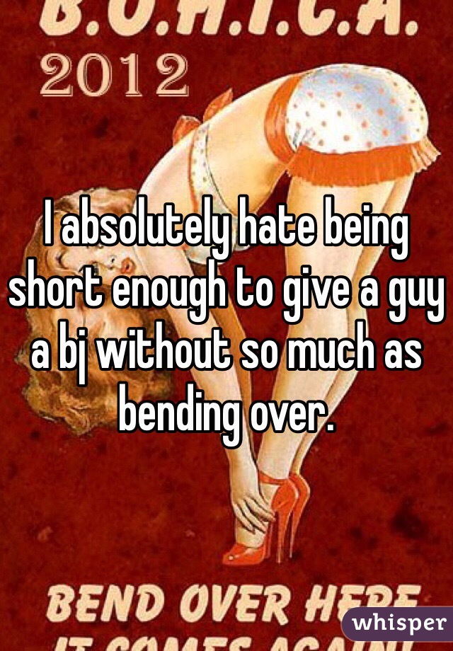 I absolutely hate being short enough to give a guy a bj without so much as bending over.
