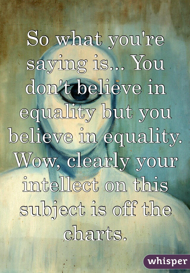 So what you're saying is... You don't believe in equality but you believe in equality. Wow, clearly your intellect on this subject is off the charts.