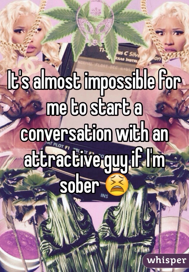 It's almost impossible for me to start a conversation with an attractive guy if I'm sober 😫