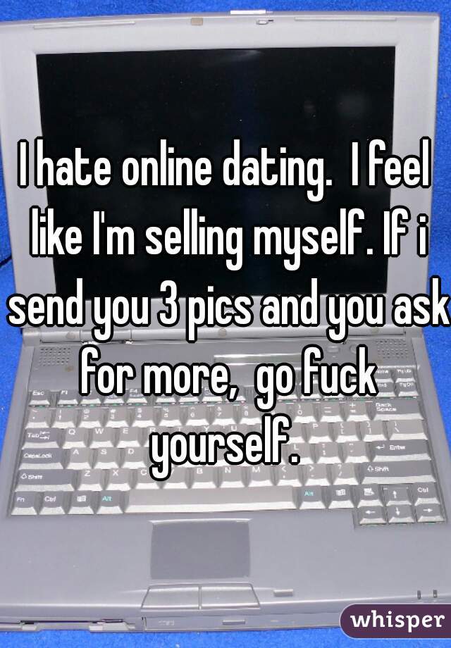 I hate online dating.  I feel like I'm selling myself. If i send you 3 pics and you ask for more,  go fuck yourself. 