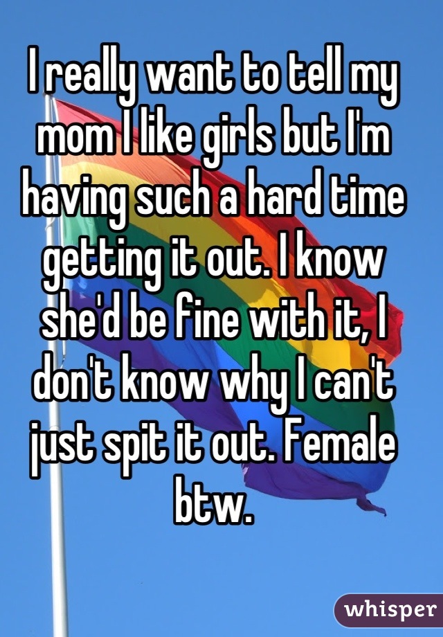 I really want to tell my mom I like girls but I'm having such a hard time getting it out. I know she'd be fine with it, I don't know why I can't just spit it out. Female btw.
