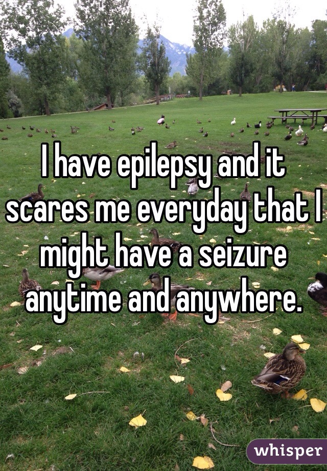I have epilepsy and it scares me everyday that I might have a seizure anytime and anywhere. 