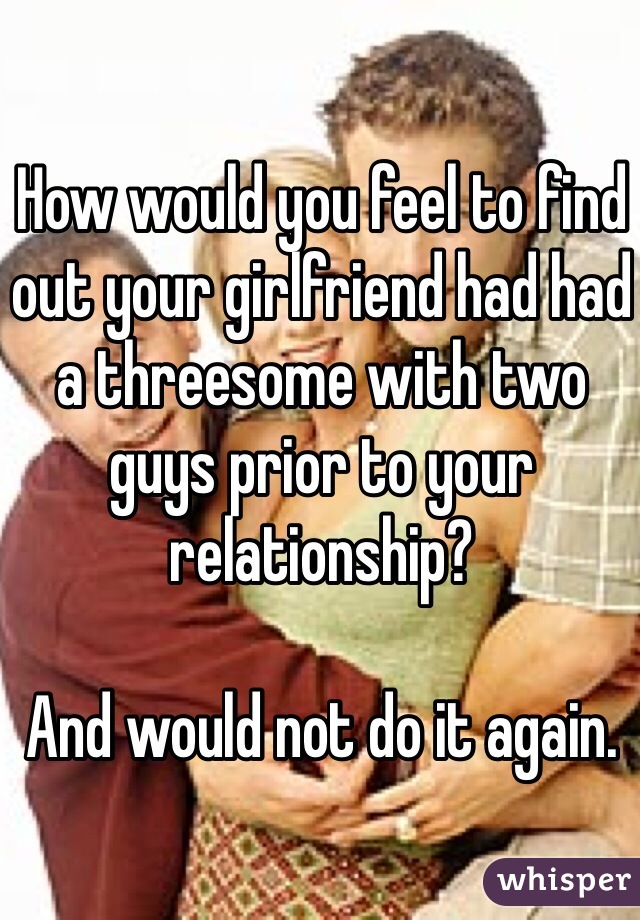 How would you feel to find out your girlfriend had had a threesome with two guys prior to your relationship? 

And would not do it again. 