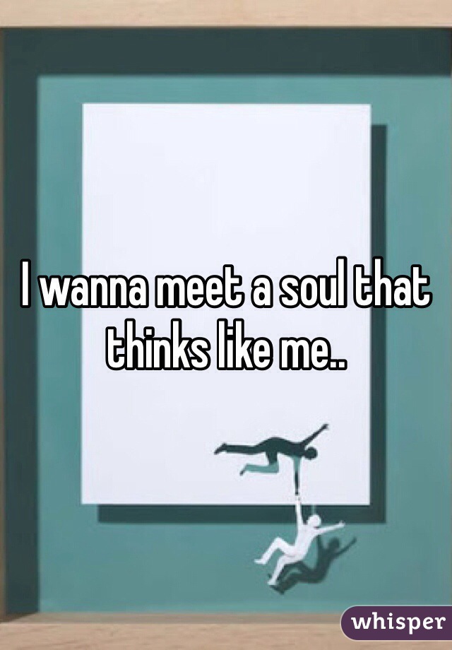 I wanna meet a soul that thinks like me..