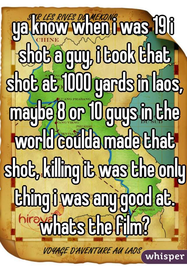 ya know when i was 19 i shot a guy, i took that shot at 1000 yards in laos, maybe 8 or 10 guys in the world coulda made that shot, killing it was the only thing i was any good at. whats the film?
