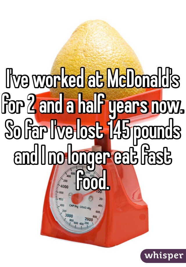 I've worked at McDonald's for 2 and a half years now. So far I've lost 145 pounds and I no longer eat fast food. 