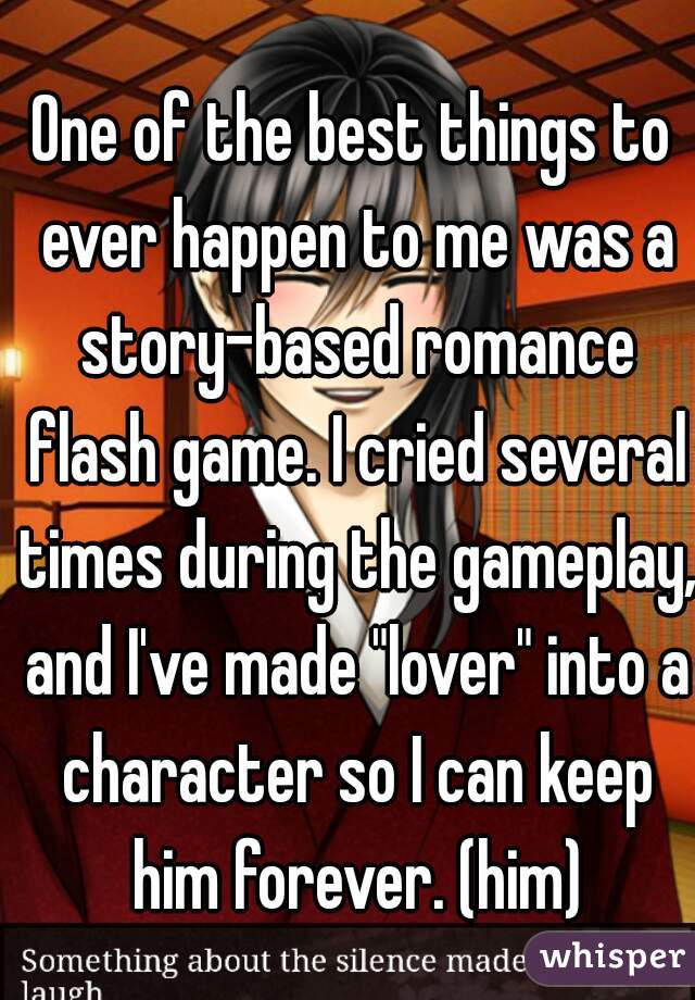 One of the best things to ever happen to me was a story-based romance flash game. I cried several times during the gameplay, and I've made "lover" into a character so I can keep him forever. (him)