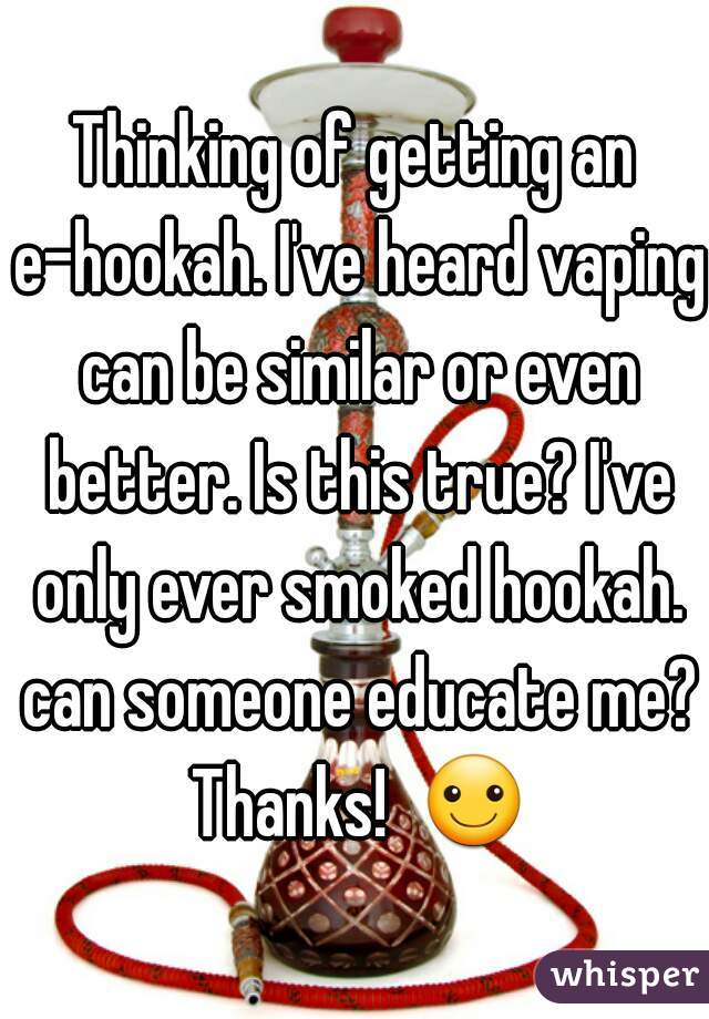 Thinking of getting an e-hookah. I've heard vaping can be similar or even better. Is this true? I've only ever smoked hookah. can someone educate me? Thanks!  ☺