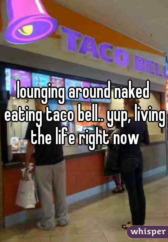 lounging around naked eating taco bell.. yup, living the life right now