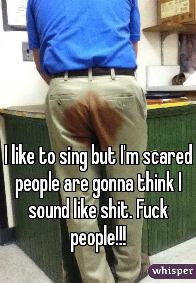 I like to sing but I'm scared people are gonna think I sound like shit. Fuck people!!! 