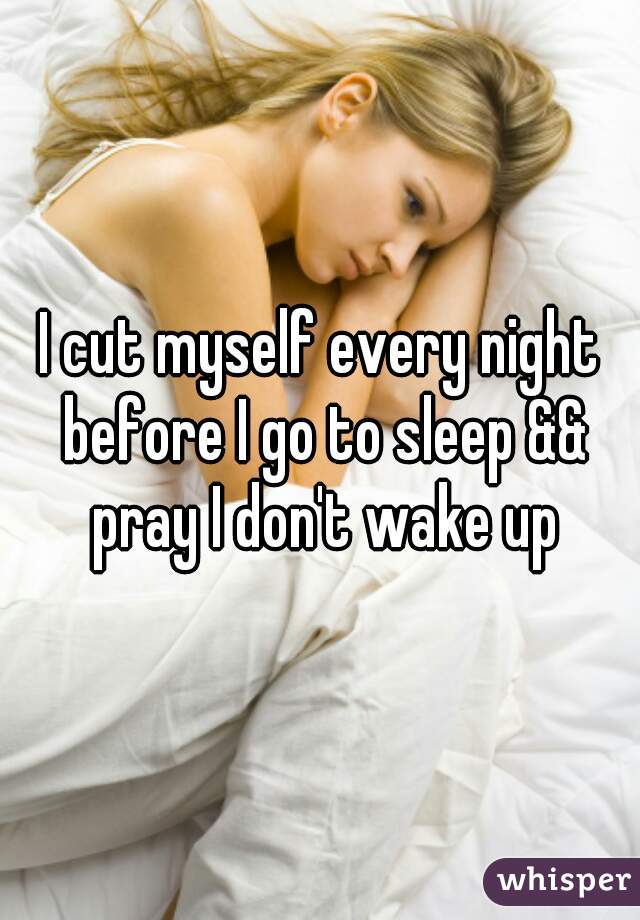 I cut myself every night before I go to sleep && pray I don't wake up