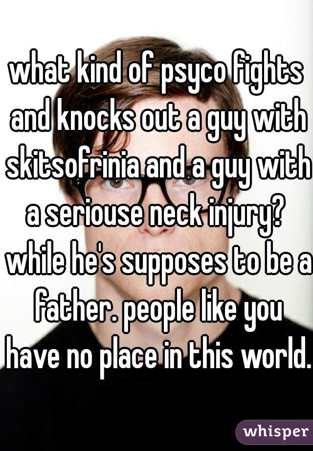 what kind of psyco fights and knocks out a guy with skitsofrinia and a guy with a seriouse neck injury?  while he's supposes to be a father. people like you have no place in this world. 