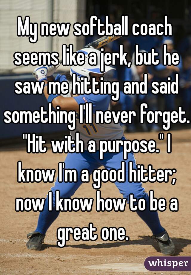My new softball coach seems like a jerk, but he saw me hitting and said something I'll never forget. "Hit with a purpose." I know I'm a good hitter; now I know how to be a great one.  