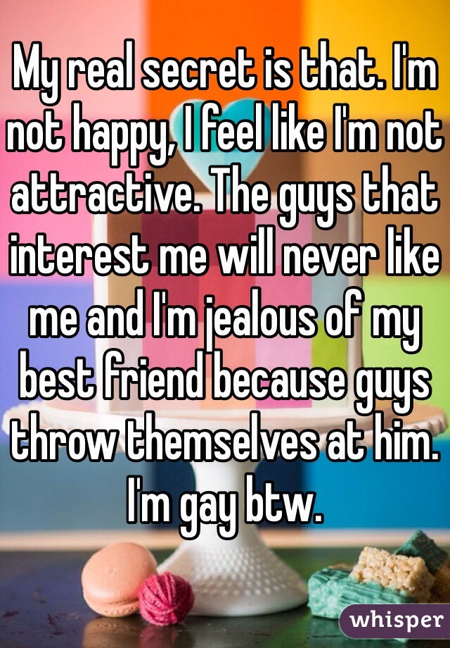 My real secret is that. I'm not happy, I feel like I'm not attractive. The guys that interest me will never like me and I'm jealous of my best friend because guys throw themselves at him. I'm gay btw.