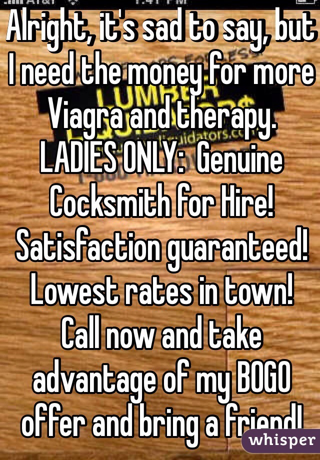 Alright, it's sad to say, but I need the money for more Viagra and therapy.  LADIES ONLY:  Genuine Cocksmith for Hire!  Satisfaction guaranteed!  Lowest rates in town!  Call now and take advantage of my BOGO offer and bring a friend!