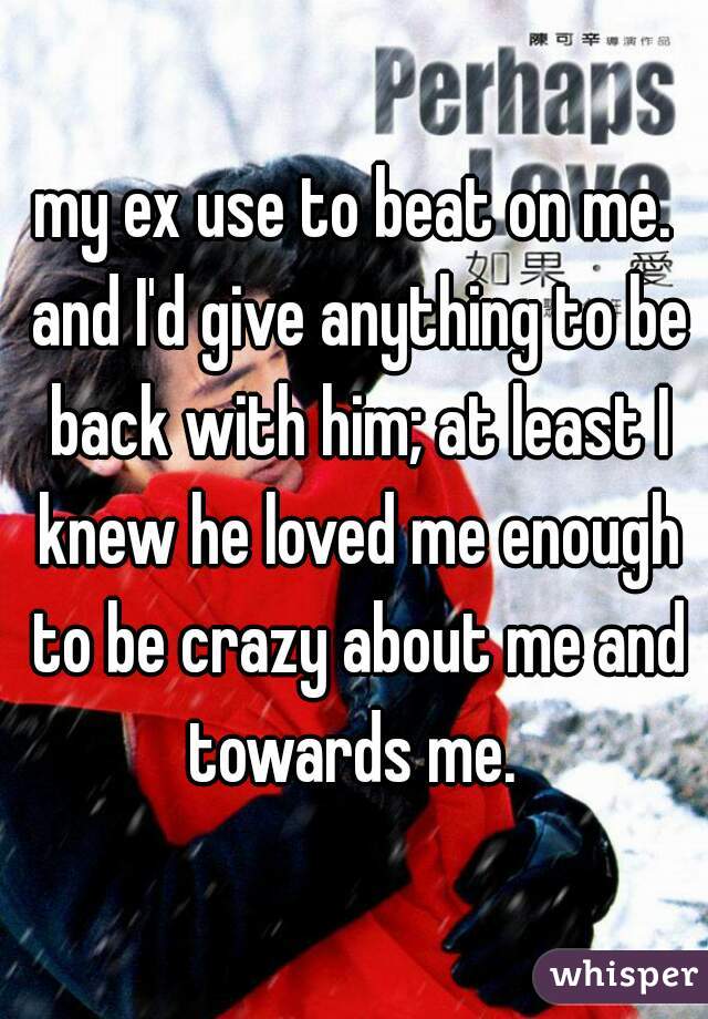 my ex use to beat on me. and I'd give anything to be back with him; at least I knew he loved me enough to be crazy about me and towards me. 