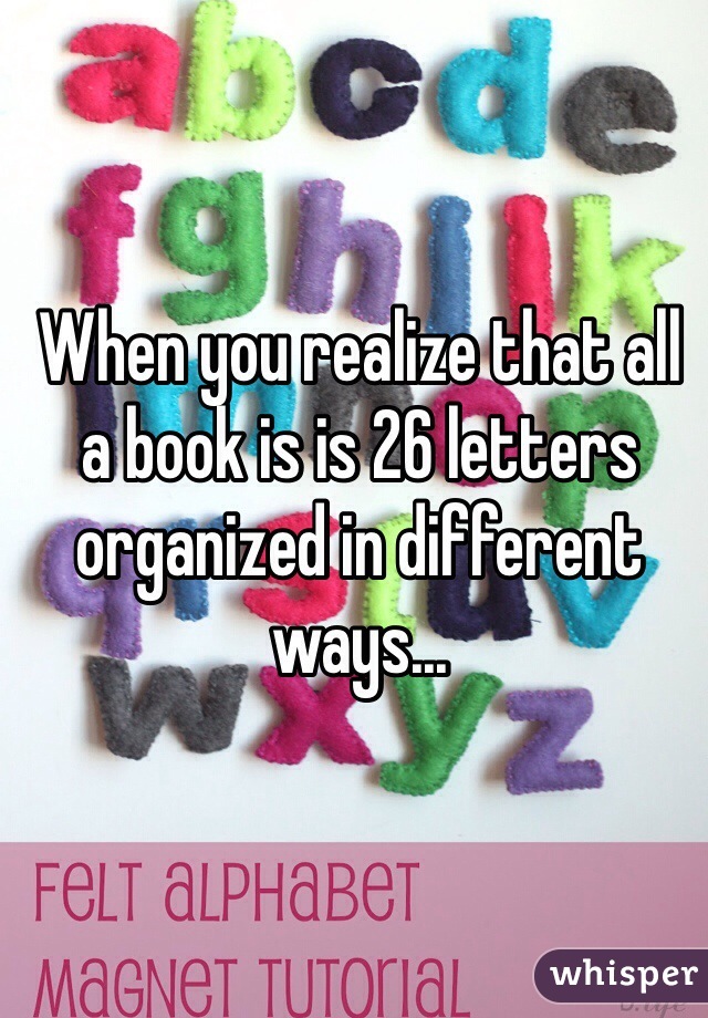 When you realize that all a book is is 26 letters organized in different ways...
