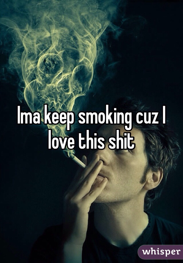 Ima keep smoking cuz I love this shit