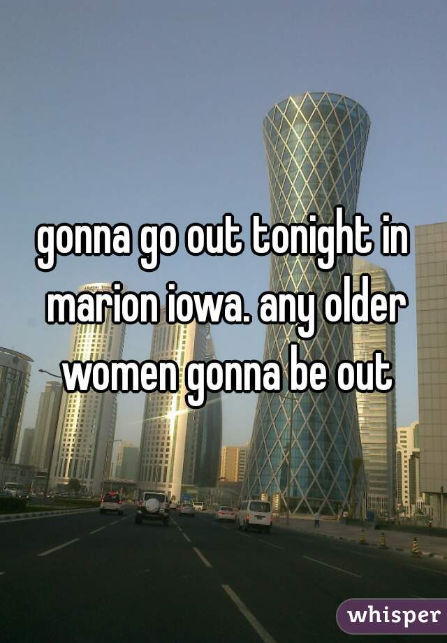 gonna go out tonight in marion iowa. any older women gonna be out