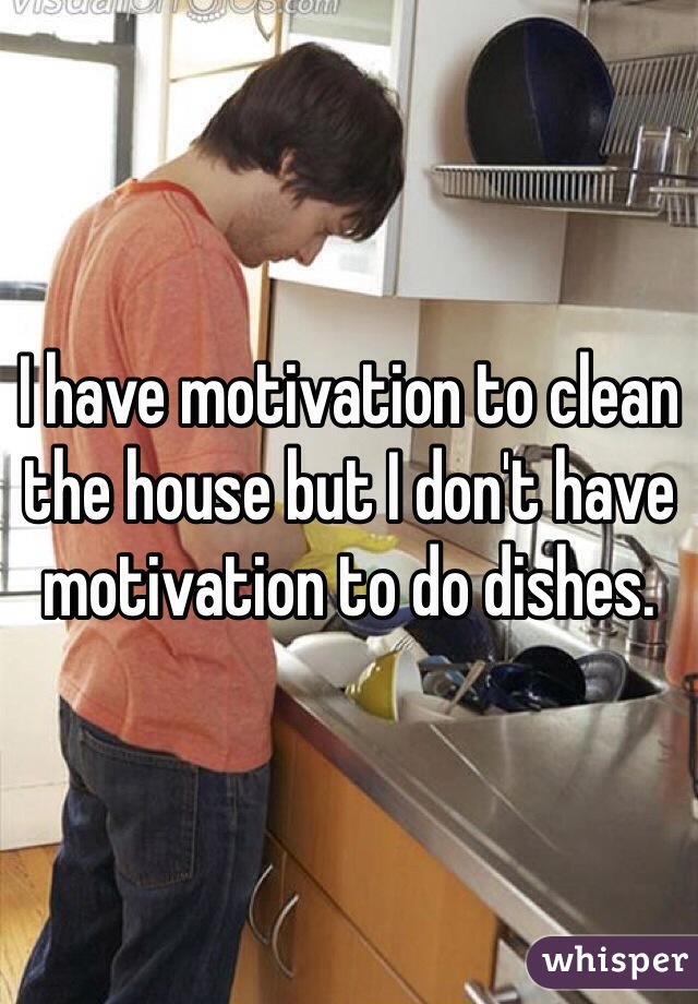 I have motivation to clean the house but I don't have motivation to do dishes.