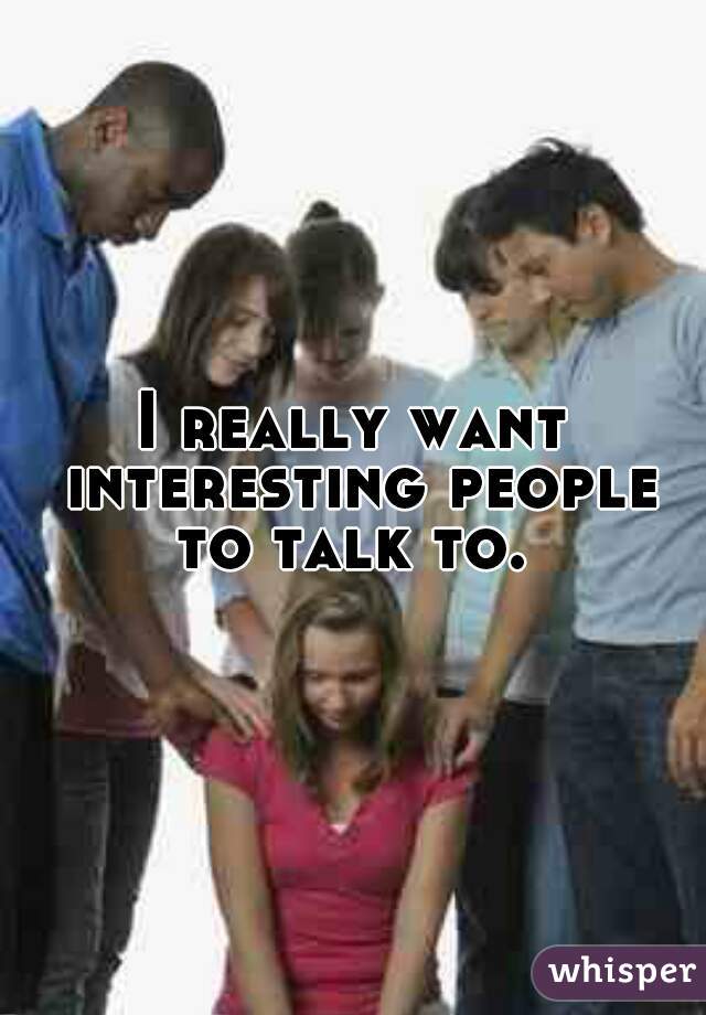 I really want interesting people to talk to. 