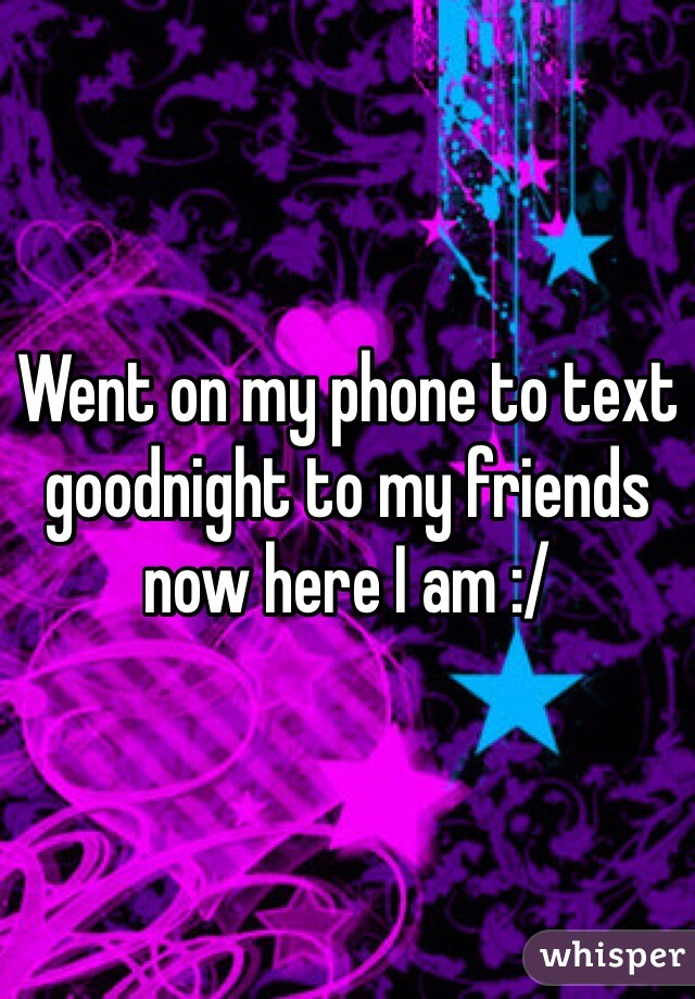 Went on my phone to text goodnight to my friends now here I am :/