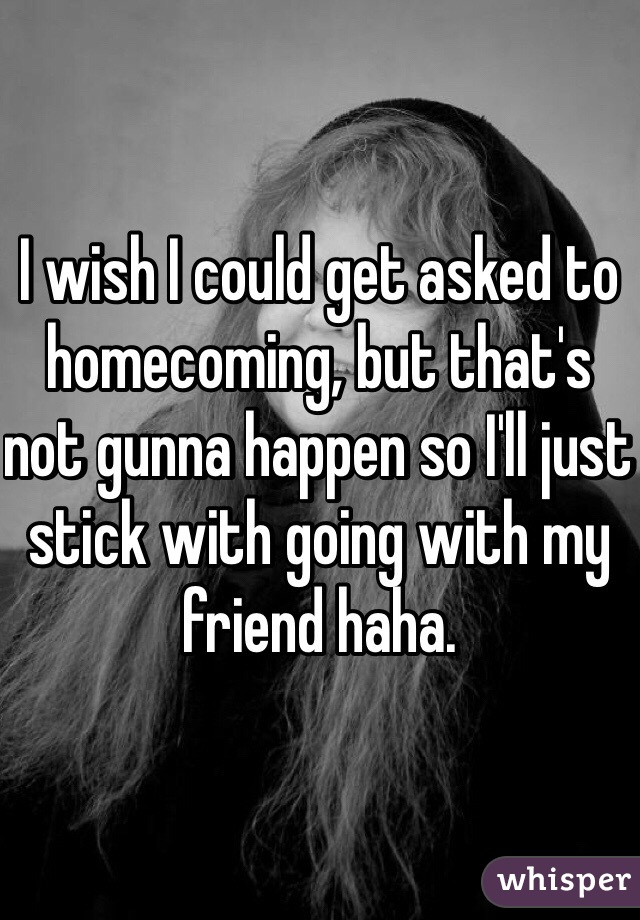 I wish I could get asked to homecoming, but that's not gunna happen so I'll just stick with going with my friend haha. 