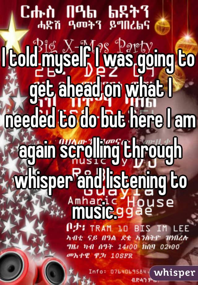 I told myself I was going to get ahead on what I needed to do but here I am again scrolling through whisper and listening to music.   
