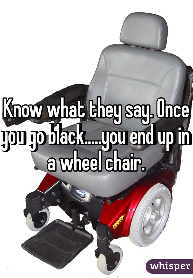 Know what they say. Once you go black.....you end up in a wheel chair. 
