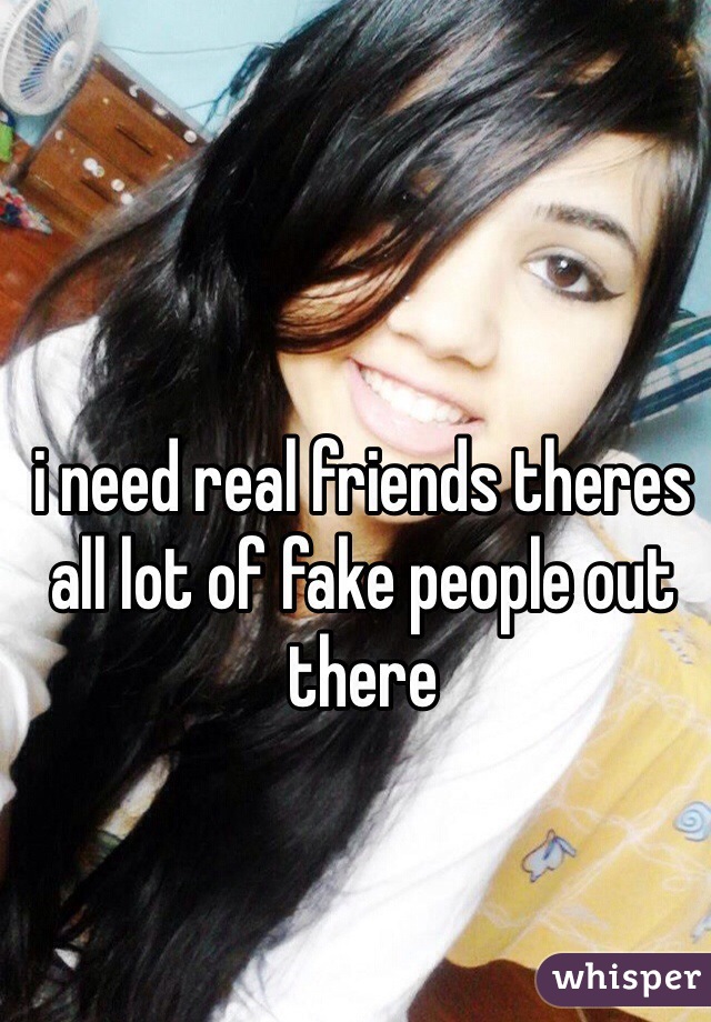 i need real friends theres all lot of fake people out there