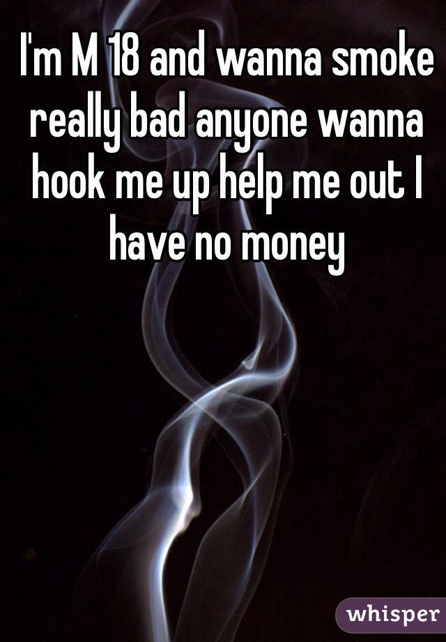 I'm M 18 and wanna smoke really bad anyone wanna hook me up help me out I have no money 