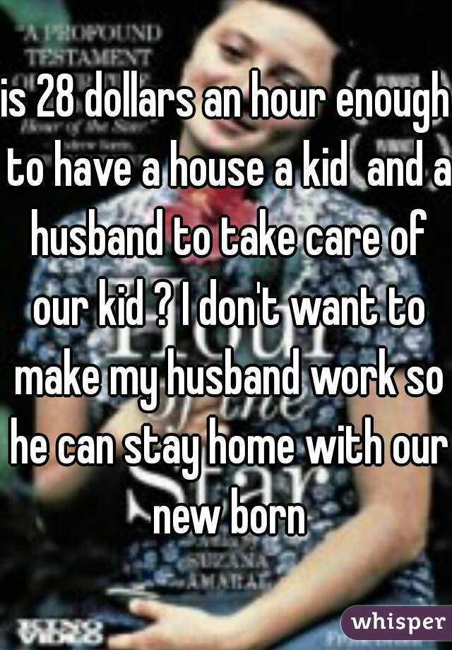 is 28 dollars an hour enough to have a house a kid  and a husband to take care of our kid ? I don't want to make my husband work so he can stay home with our new born