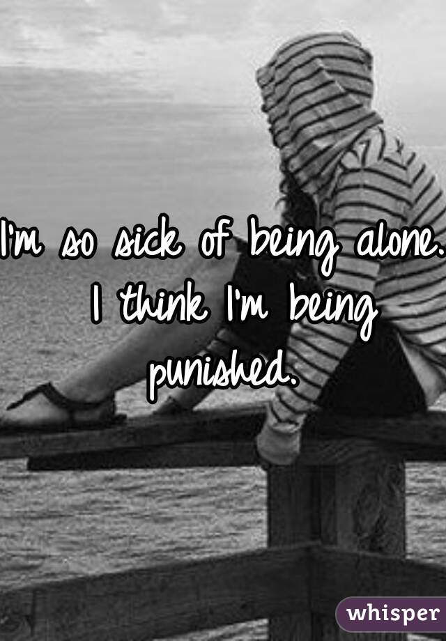 I'm so sick of being alone. I think I'm being punished. 